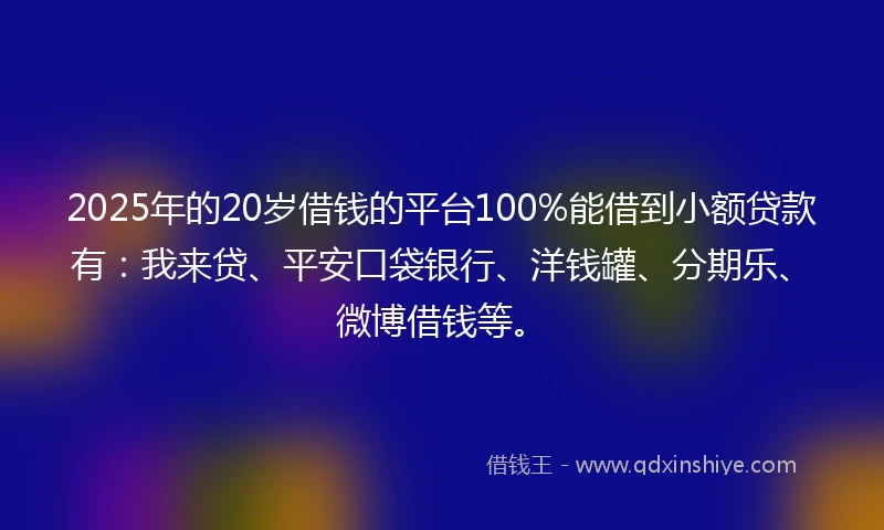2025年的20岁借钱的平台100%能借到小额贷款有：我来贷、平安口袋银行、洋钱罐、分期乐、微博借钱等。