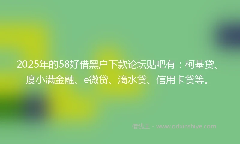 2025年的58好借黑户下款论坛贴吧有：柯基贷、度小满金融、e微贷、滴水贷、信用卡贷等。