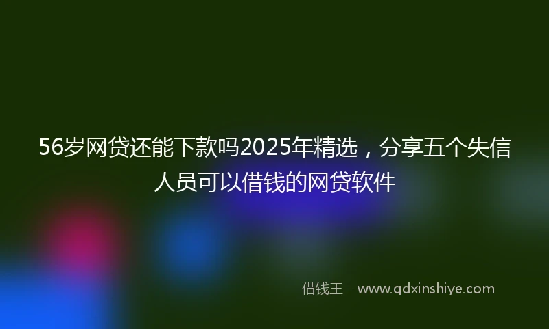56岁网贷还能下款吗2025年精选，分享五个失信人员可以借钱的网贷软件