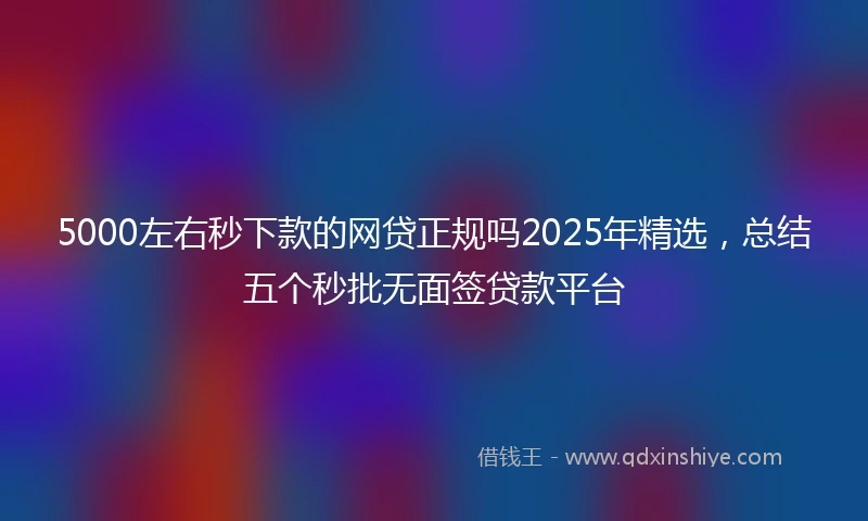5000左右秒下款的网贷正规吗2025年精选，总结五个秒批无面签贷款平台