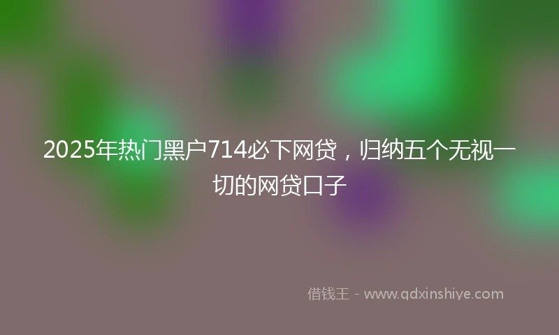 2025年热门黑户714必下网贷，归纳五个无视一切的网贷口子