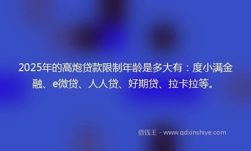 2025年的高炮贷款限制年龄是多大有：度小满金融、e微贷、人人贷、好期贷、拉卡拉等。