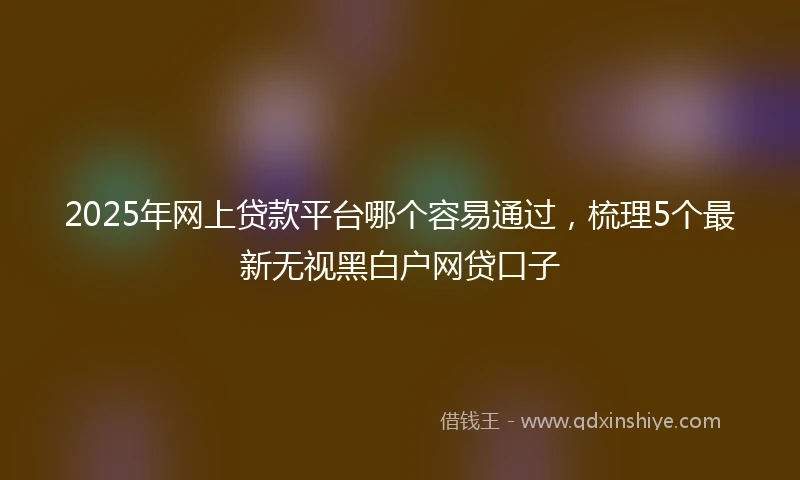 2025年网上贷款平台哪个容易通过，梳理5个最新无视黑白户网贷口子