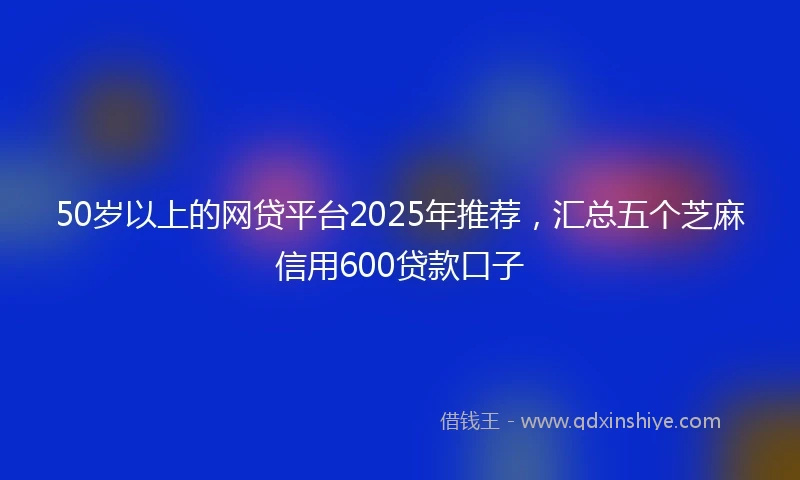 50岁以上的网贷平台2025年推荐，汇总五个芝麻信用600贷款口子