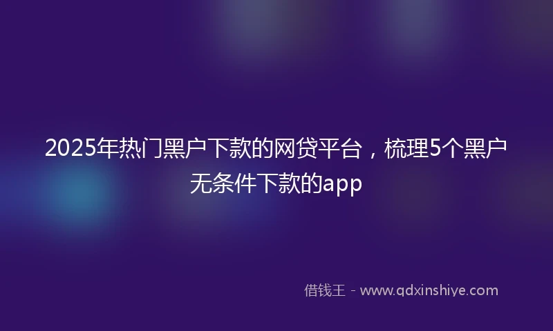 2025年热门黑户下款的网贷平台，梳理5个黑户无条件下款的app