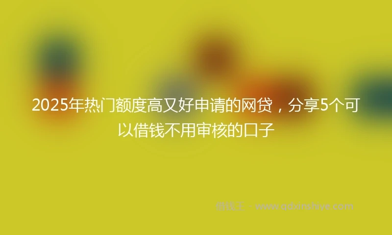 2025年热门额度高又好申请的网贷，分享5个可以借钱不用审核的口子