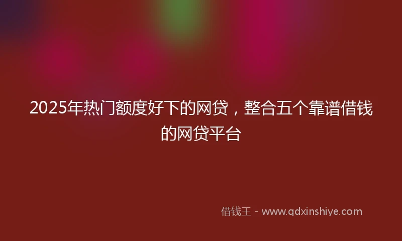 2025年热门额度好下的网贷，整合五个靠谱借钱的网贷平台