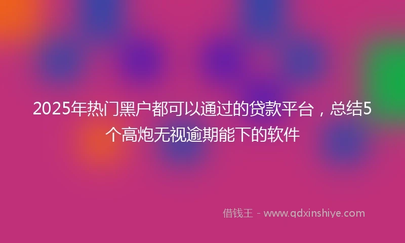 2025年热门黑户都可以通过的贷款平台，总结5个高炮无视逾期能下的软件