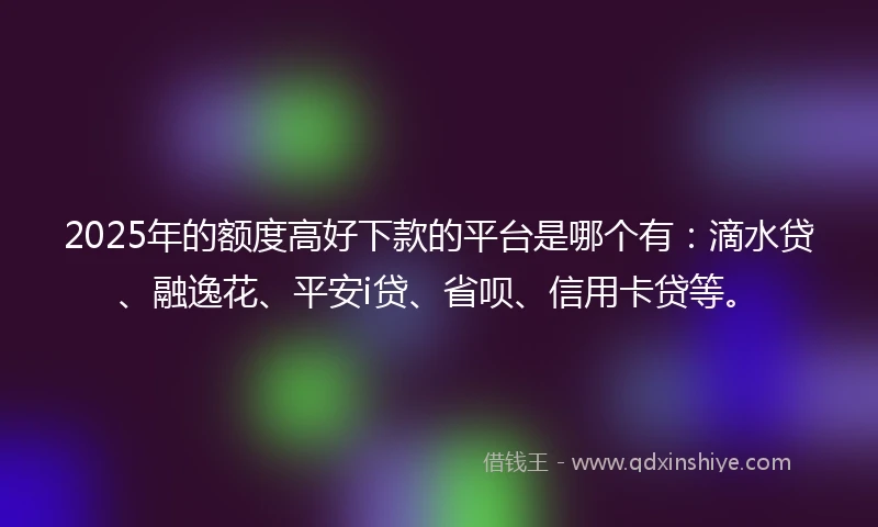 2025年的额度高好下款的平台是哪个有：滴水贷、融逸花、平安i贷、省呗、信用卡贷等。