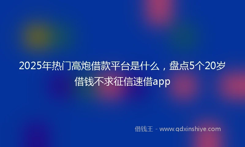 2025年热门高炮借款平台是什么，盘点5个20岁借钱不求征信速借app