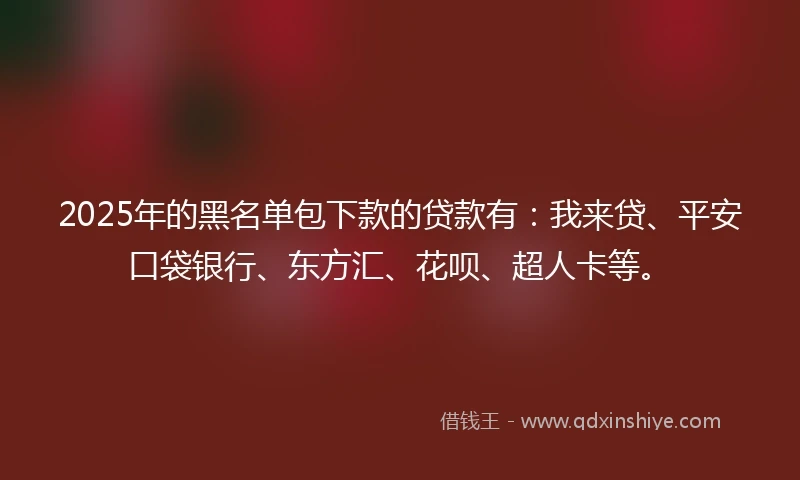 2025年的黑名单包下款的贷款有：我来贷、平安口袋银行、东方汇、花呗、超人卡等。