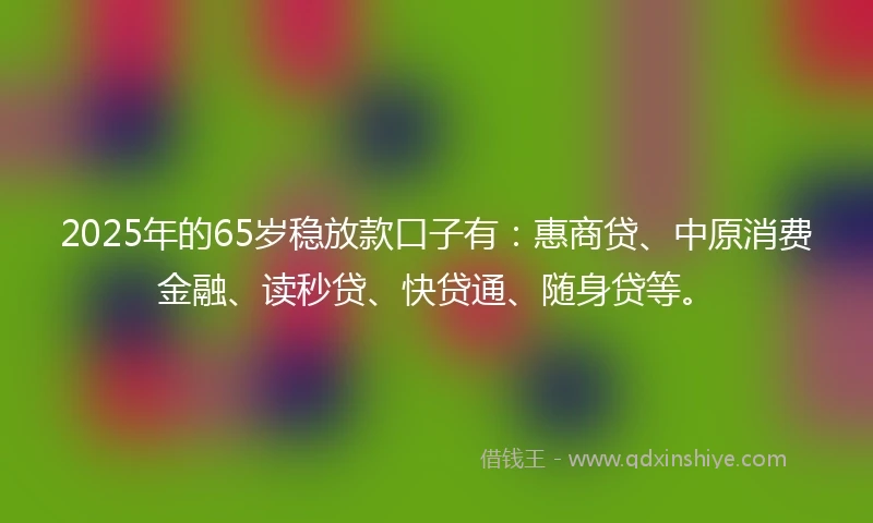 2025年的65岁稳放款口子有：惠商贷、中原消费金融、读秒贷、快贷通、随身贷等。