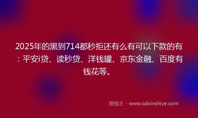2025年的黑到714都秒拒还有么有可以下款的有：平安i贷、读秒贷、洋钱罐、京东金融、百度有钱花等。