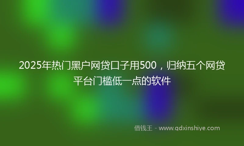 2025年热门黑户网贷口子用500，归纳五个网贷平台门槛低一点的软件