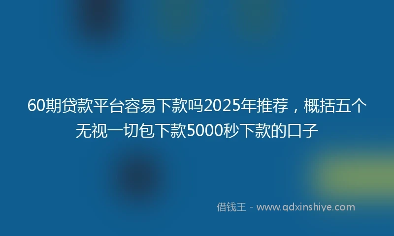 60期贷款平台容易下款吗2025年推荐，概括五个无视一切包下款5000秒下款的口子