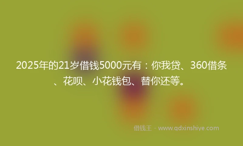 2025年的21岁借钱5000元有：你我贷、360借条、花呗、小花钱包、替你还等。