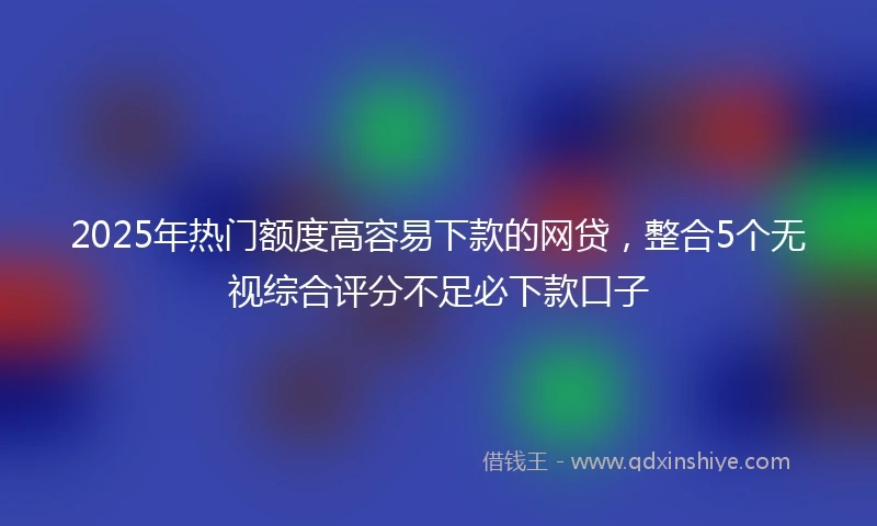 2025年热门额度高容易下款的网贷，整合5个无视综合评分不足必下款口子