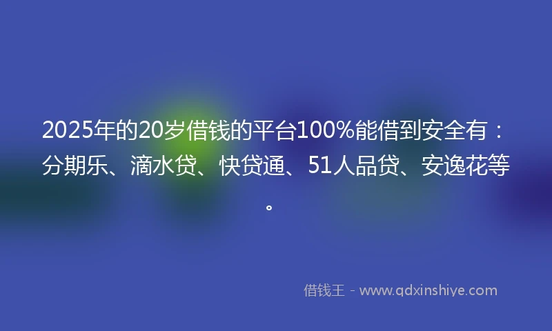 2025年的20岁借钱的平台100%能借到安全有：分期乐、滴水贷、快贷通、51人品贷、安逸花等。