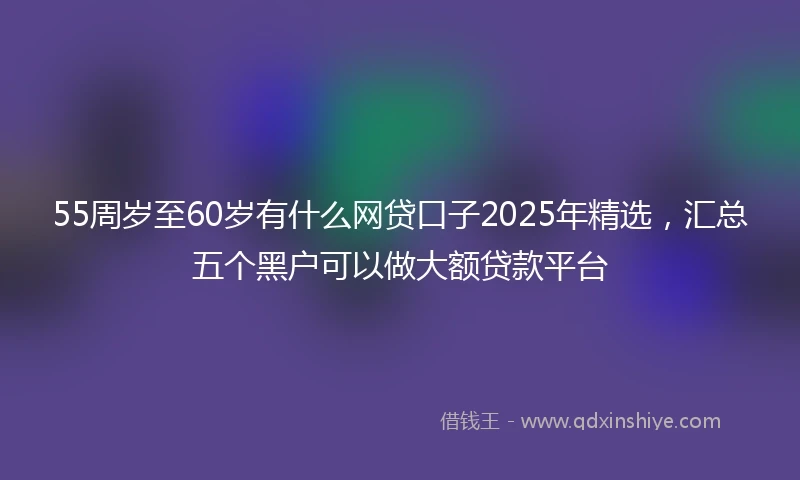 55周岁至60岁有什么网贷口子2025年精选，汇总五个黑户可以做大额贷款平台