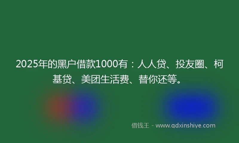 2025年的黑户借款1000有：人人贷、投友圈、柯基贷、美团生活费、替你还等。