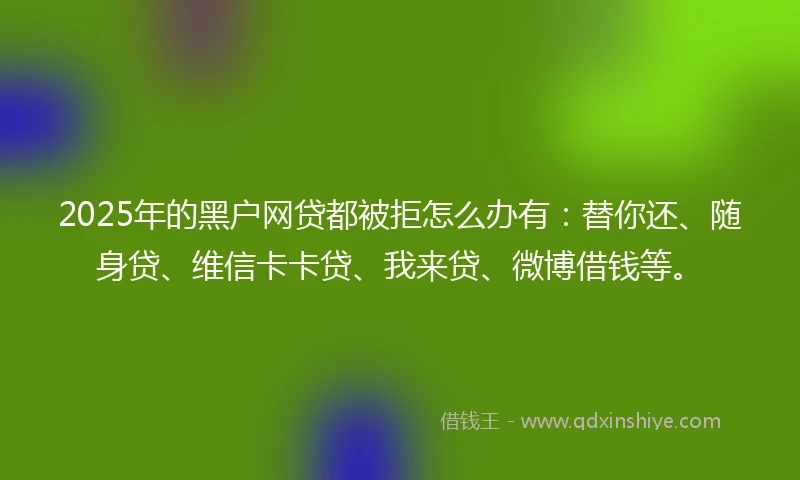 2025年的黑户网贷都被拒怎么办有：替你还、随身贷、维信卡卡贷、我来贷、微博借钱等。