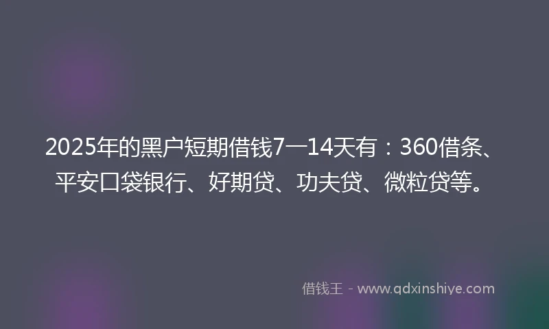 2025年的黑户短期借钱7一14天有：360借条、平安口袋银行、好期贷、功夫贷、微粒贷等。