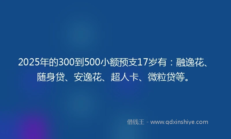 2025年的300到500小额预支17岁有：融逸花、随身贷、安逸花、超人卡、微粒贷等。