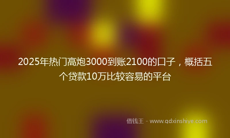 2025年热门高炮3000到账2100的口子，概括五个贷款10万比较容易的平台