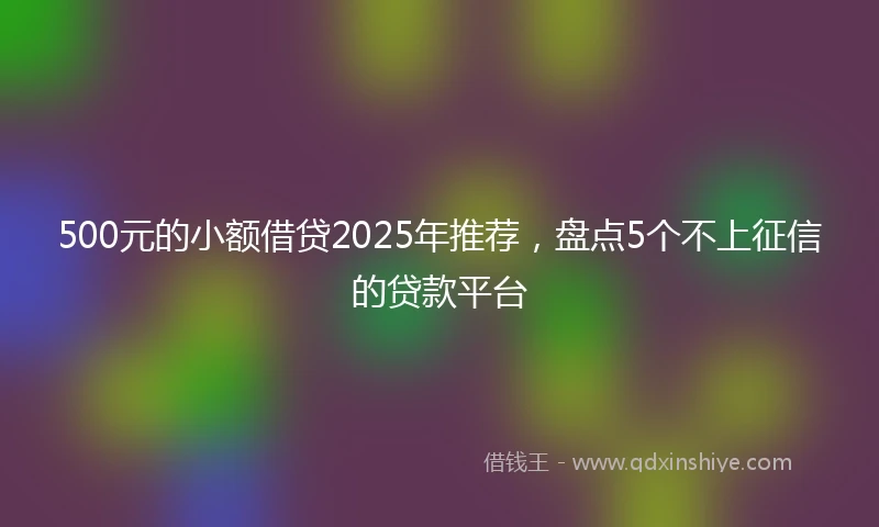 500元的小额借贷2025年推荐，盘点5个不上征信的贷款平台
