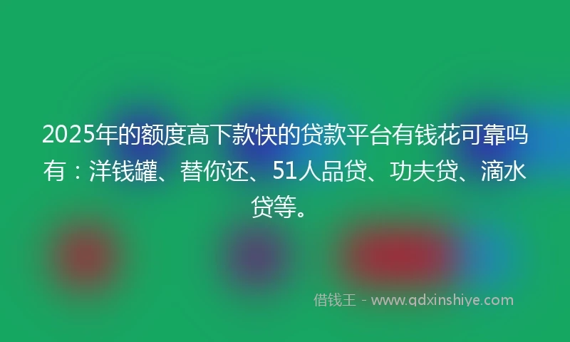 2025年的额度高下款快的贷款平台有钱花可靠吗有：洋钱罐、替你还、51人品贷、功夫贷、滴水贷等。