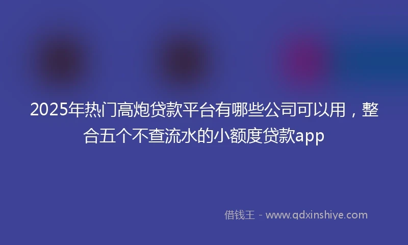 2025年热门高炮贷款平台有哪些公司可以用，整合五个不查流水的小额度贷款app