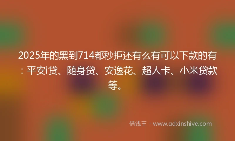 2025年的黑到714都秒拒还有么有可以下款的有：平安i贷、随身贷、安逸花、超人卡、小米贷款等。