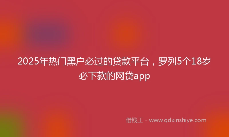2025年热门黑户必过的贷款平台，罗列5个18岁必下款的网贷app