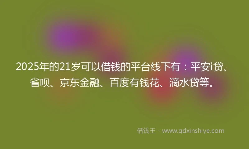 2025年的21岁可以借钱的平台线下有：平安i贷、省呗、京东金融、百度有钱花、滴水贷等。