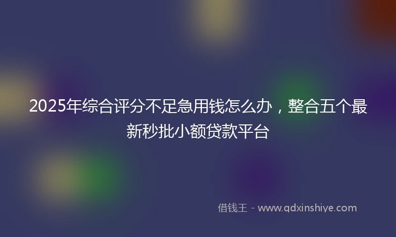 2025年综合评分不足急用钱怎么办，整合五个最新秒批小额贷款平台