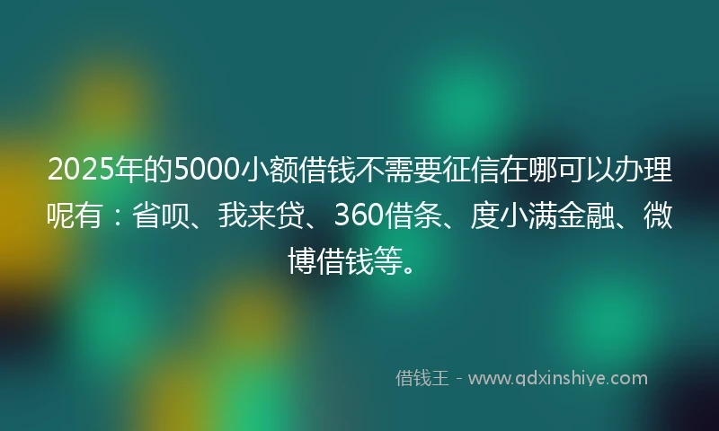 2025年的5000小额借钱不需要征信在哪可以办理呢有：省呗、我来贷、360借条、度小满金融、微博借钱等。