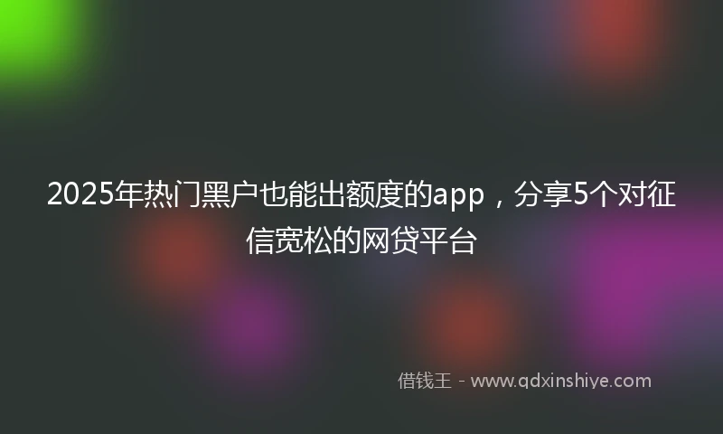 2025年热门黑户也能出额度的app，分享5个对征信宽松的网贷平台