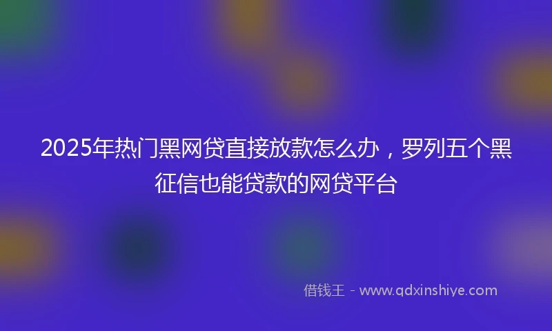 2025年热门黑网贷直接放款怎么办，罗列五个黑征信也能贷款的网贷平台