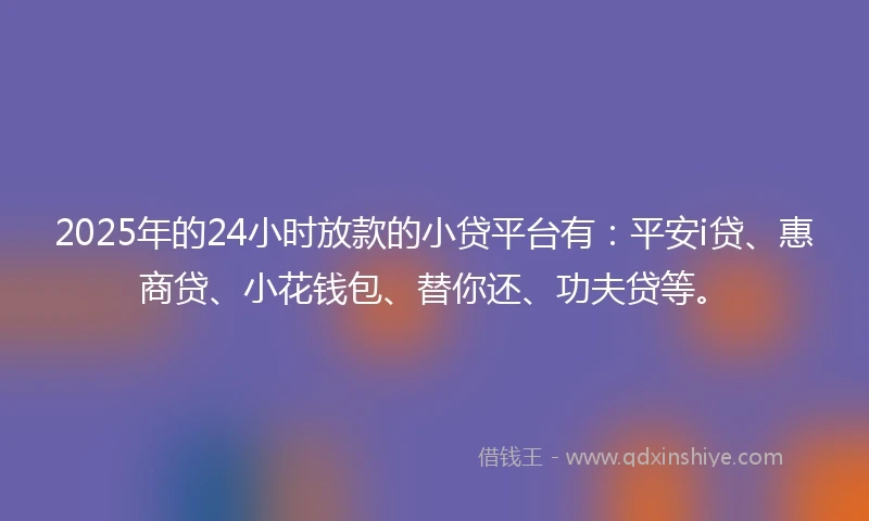 2025年的24小时放款的小贷平台有：平安i贷、惠商贷、小花钱包、替你还、功夫贷等。