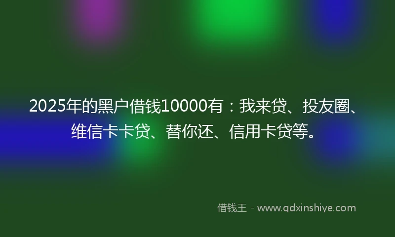 2025年的黑户借钱10000有：我来贷、投友圈、维信卡卡贷、替你还、信用卡贷等。