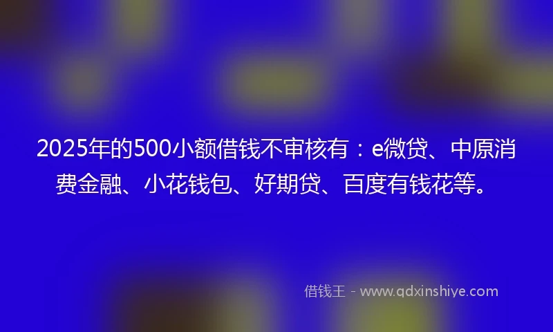2025年的500小额借钱不审核有：e微贷、中原消费金融、小花钱包、好期贷、百度有钱花等。