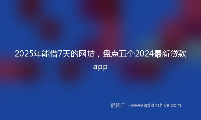 2025年能借7天的网贷，盘点五个2024最新贷款app