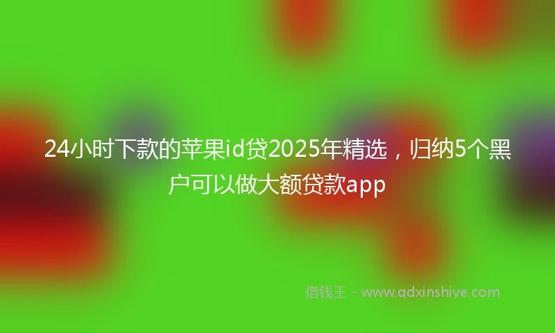 24小时下款的苹果id贷2025年精选，归纳5个黑户可以做大额贷款app