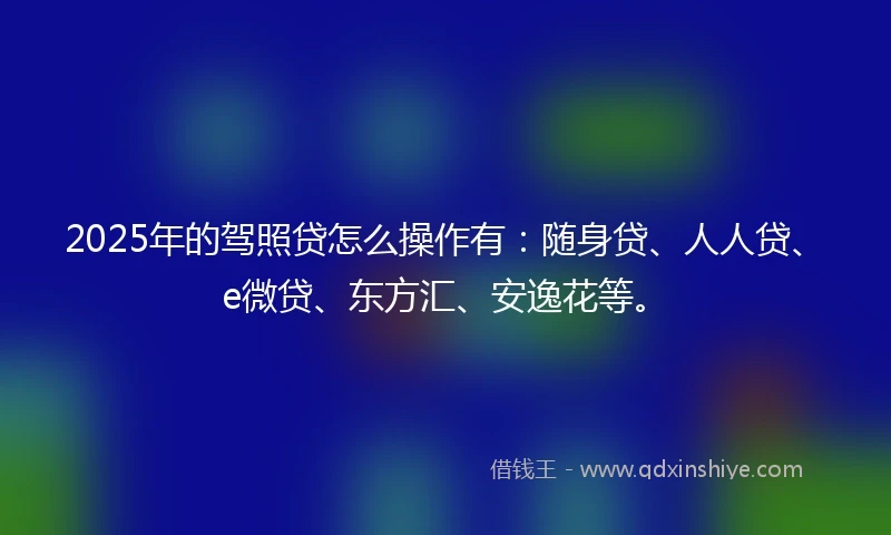 2025年的驾照贷怎么操作有：随身贷、人人贷、e微贷、东方汇、安逸花等。