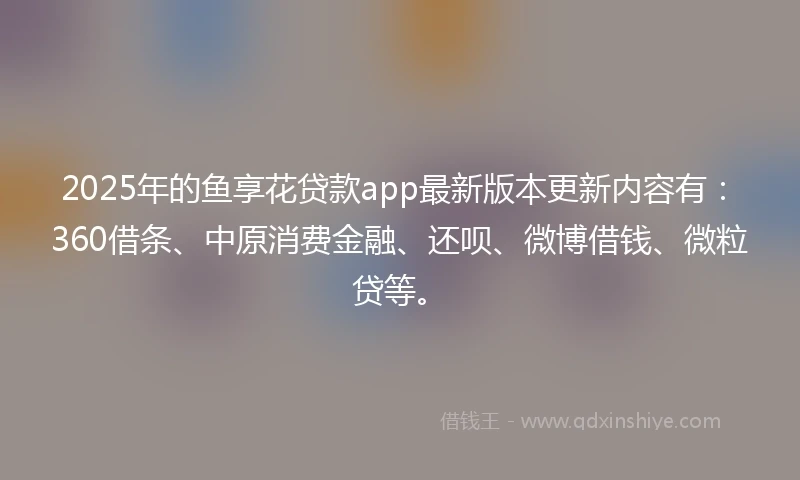 2025年的鱼享花贷款app最新版本更新内容有：360借条、中原消费金融、还呗、微博借钱、微粒贷等。