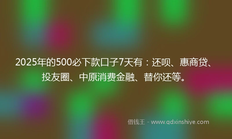 2025年的500必下款口子7天有：还呗、惠商贷、投友圈、中原消费金融、替你还等。