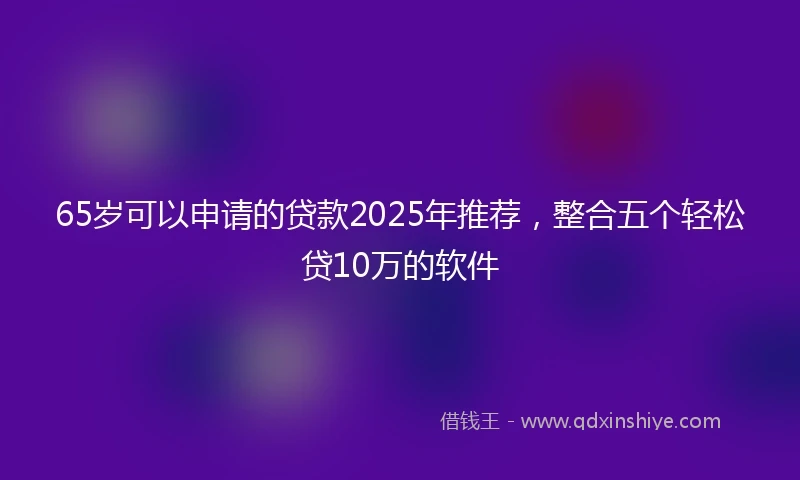 65岁可以申请的贷款2025年推荐，整合五个轻松贷10万的软件