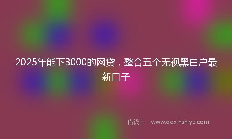 2025年能下3000的网贷，整合五个无视黑白户最新口子