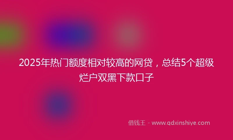 2025年热门额度相对较高的网贷，总结5个超级烂户双黑下款口子