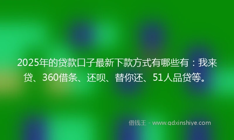 2025年的贷款口子最新下款方式有哪些有：我来贷、360借条、还呗、替你还、51人品贷等。